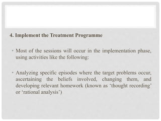 4. Implement the Treatment Programme
• Most of the sessions will occur in the implementation phase,
using activities like the following:
• Analyzing specific episodes where the target problems occur,
ascertaining the beliefs involved, changing them, and
developing relevant homework (known as ‘thought recording’
or ‘rational analysis’)
 