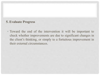 5. Evaluate Progress
• Toward the end of the intervention it will be important to
check whether improvements are due to significant changes in
the client’s thinking, or simply to a fortuitous improvement in
their external circumstances.
 