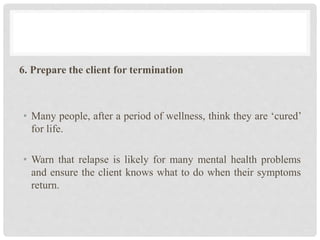 6. Prepare the client for termination
• Many people, after a period of wellness, think they are ‘cured’
for life.
• Warn that relapse is likely for many mental health problems
and ensure the client knows what to do when their symptoms
return.
 