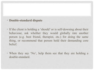 • Double-standard dispute
• If the client is holding a ‘should’ or is self-downing about their
behaviour, ask whether they would globally rate another
person (e.g. best friend, therapist, etc.) for doing the same
thing, or recommend that person hold their demanding core
belief.
• When they say ‘No’, help them see that they are holding a
double-standard.
 