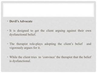 • Devil’s Advocate
• It is designed to get the client arguing against their own
dysfunctional belief.
• The therapist role-plays adopting the client’s belief and
vigorously argues for it.
• While the client tries to ‘convince’ the therapist that the belief
is dysfunctional.
 