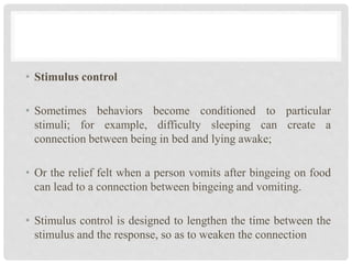 • Stimulus control
• Sometimes behaviors become conditioned to particular
stimuli; for example, difficulty sleeping can create a
connection between being in bed and lying awake;
• Or the relief felt when a person vomits after bingeing on food
can lead to a connection between bingeing and vomiting.
• Stimulus control is designed to lengthen the time between the
stimulus and the response, so as to weaken the connection
 