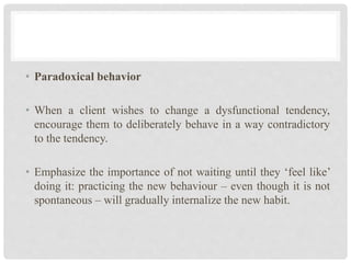 • Paradoxical behavior
• When a client wishes to change a dysfunctional tendency,
encourage them to deliberately behave in a way contradictory
to the tendency.
• Emphasize the importance of not waiting until they ‘feel like’
doing it: practicing the new behaviour – even though it is not
spontaneous – will gradually internalize the new habit.
 