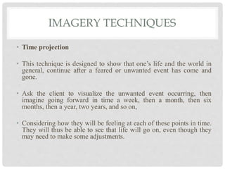 IMAGERY TECHNIQUES
• Time projection
• This technique is designed to show that one’s life and the world in
general, continue after a feared or unwanted event has come and
gone.
• Ask the client to visualize the unwanted event occurring, then
imagine going forward in time a week, then a month, then six
months, then a year, two years, and so on,
• Considering how they will be feeling at each of these points in time.
They will thus be able to see that life will go on, even though they
may need to make some adjustments.
 