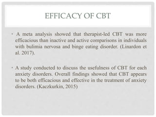 EFFICACY OF CBT
• A meta analysis showed that therapist-led CBT was more
efficacious than inactive and active comparisons in individuals
with bulimia nervosa and binge eating disorder. (Linardon et
al. 2017).
• A study conducted to discuss the usefulness of CBT for each
anxiety disorders. Overall findings showed that CBT appears
to be both efficacious and effective in the treatment of anxiety
disorders. (Kaczkurkin, 2015)
 