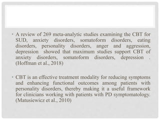 • A review of 269 meta-analytic studies examining the CBT for
SUD, anxiety disorders, somatoform disorders, eating
disorders, personality disorders, anger and aggression,
depression showed that maximum studies support CBT of
anxiety disorders, somatoform disorders, depression .
(Hoffman et al., 2018)
• CBT is an effective treatment modality for reducing symptoms
and enhancing functional outcomes among patients with
personality disorders, thereby making it a useful framework
for clinicians working with patients with PD symptomatology.
(Matusiewicz et al., 2010)
 