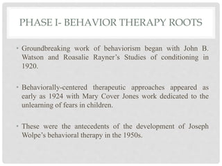 PHASE I- BEHAVIOR THERAPY ROOTS
• Groundbreaking work of behaviorism began with John B.
Watson and Roasalie Rayner’s Studies of conditioning in
1920.
• Behaviorally-centered therapeutic approaches appeared as
early as 1924 with Mary Cover Jones work dedicated to the
unlearning of fears in children.
• These were the antecedents of the development of Joseph
Wolpe’s behavioral therapy in the 1950s.
 