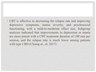 • CBT is effective in decreasing the relapse rate and improving
depressive symptoms, mania severity, and psychosocial
functioning, with a mild-to-moderate effect size. Subgroup
analyses indicated that improvements in depression or mania
are more potent with a CBT treatment duration of ≥90 min per
session, and the relapse rate is much lower among patients
with type I BD (Chiang et., al. 2017)
 