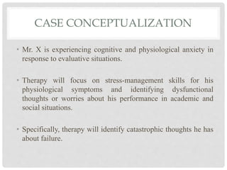 CASE CONCEPTUALIZATION
• Mr. X is experiencing cognitive and physiological anxiety in
response to evaluative situations.
• Therapy will focus on stress-management skills for his
physiological symptoms and identifying dysfunctional
thoughts or worries about his performance in academic and
social situations.
• Specifically, therapy will identify catastrophic thoughts he has
about failure.
 