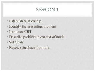 SESSION 1
• Establish relationship
• Identify the presenting problem
• Introduce CBT
• Describe problem in context of mode.
• Set Goals
• Receive feedback from him
 
