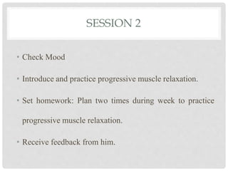SESSION 2
• Check Mood
• Introduce and practice progressive muscle relaxation.
• Set homework: Plan two times during week to practice
progressive muscle relaxation.
• Receive feedback from him.
 