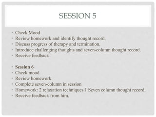 SESSION 5
• Check Mood
• Review homework and identify thought record.
• Discuss progress of therapy and termination.
• Introduce challenging thoughts and seven-column thought record.
• Receive feedback
• Session 6
• Check mood
• Review homework
• Complete seven-column in session
• Homework: 2 relaxation techniques 1 Seven column thought record.
• Receive feedback from him.
 