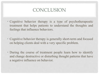 CONCLUSION
• Cognitive behavior therapy is a type of psychotherapeutic
treatment that helps patients to understand the thoughts and
feelings that influence behaviors.
• Cognitive behavior therapy is generally short-term and focused
on helping clients deal with a very specific problem.
• During the course of treatment people learn how to identify
and change destructive or disturbing thought patterns that have
a negative influence on behavior.
 