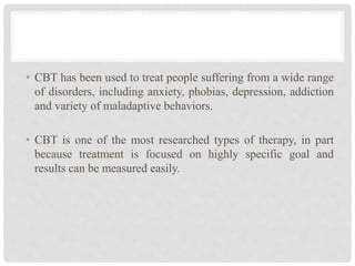 • CBT has been used to treat people suffering from a wide range
of disorders, including anxiety, phobias, depression, addiction
and variety of maladaptive behaviors.
• CBT is one of the most researched types of therapy, in part
because treatment is focused on highly specific goal and
results can be measured easily.
 