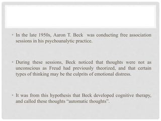 • In the late 1950s, Aaron T. Beck was conducting free association
sessions in his psychoanalytic practice.
• During these sessions, Beck noticed that thoughts were not as
unconscious as Freud had previously theorized, and that certain
types of thinking may be the culprits of emotional distress.
• It was from this hypothesis that Beck developed cognitive therapy,
and called these thoughts “automatic thoughts”.
 