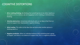 COGNITIVE DISTORTIONS
• All-or-nothing thinking. By thinking that something has to be either exactly as
we want it or it is a failure, we are engaging in all-or-nothing, or dichotomous,
thinking.
• Selective abstraction. Sometimes individuals pick out an idea or fact from an
event to support their depressed or negative thinking
• Mind reading. This refers to the idea that we know what another person is
thinking about us
• Negative prediction. When an individual believes that something bad is going
to happen, and there is no evidence to support this, this is a negative prediction.
 