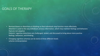 GOALS OF THERAPY
• Remove biases or distortions in thinking so that individuals may function more effectively
Attention is paid to the way individuals process information, which may maintain feelings and behaviors
that are not adaptive
Patients’ cognitive distortions are challenged, tested, and discussed to bring about more positive
feelings, behaviors, and thinking
• Changing cognitive schemas can be done at three different levels
schema reinterpretation
 