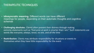 THERAPEUTIC TECHNIQUES
• idiosyncratic meaning. Different words can have different
meanings for people, depending on their automatic thoughts and cognitive
schemas
• Challenging absolutes. Clients often present their distress through making
extreme statements such as “Everyone at work is smarter than I am.” Such statements use
words like everyone, always, never, no one, and all the time
• Reattribution. Clients may attribute responsibility for situations or events to
themselves when they have little responsibility for the event
 