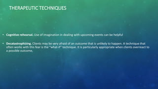 THERAPEUTIC TECHNIQUES
• Cognitive rehearsal. Use of imagination in dealing with upcoming events can be helpful
• Decatastrophizing. Clients may be very afraid of an outcome that is unlikely to happen. A technique that
often works with this fear is the “what-if” technique. It is particularly appropriate when clients overreact to
a possible outcome,
 