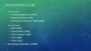 APPLICATIONS OF CBT
• Mood Disorders
• Unipolar Depression (1979)
• Bipolar Disorder (1996)
• Dysthymia and Chronic MDD (2000)
• Anxiety Disorders
• GAD (1985)
• Social Phobia (1985)
• Panic Disorder (1986)
• OCD (1988)
• PTSD (1991)
• Emotional Disorders (2006)
 