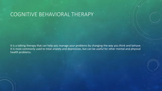 COGNITIVE BEHAVIORAL THERAPY
It is a talking therapy that can help you manage your problems by changing the way you think and behave.
It is most commonly used to treat anxiety and depression, but can be useful for other mental and physical
health problems.
 