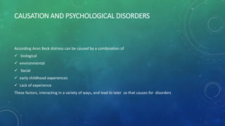 CAUSATION AND PSYCHOLOGICAL DISORDERS
According Aron Beck distress can be caused by a combination of
 biological
 environmental
 Social
 early childhood experiences
 Lack of experience
These factors, interacting in a variety of ways, and lead to later so that causes for disorders
 