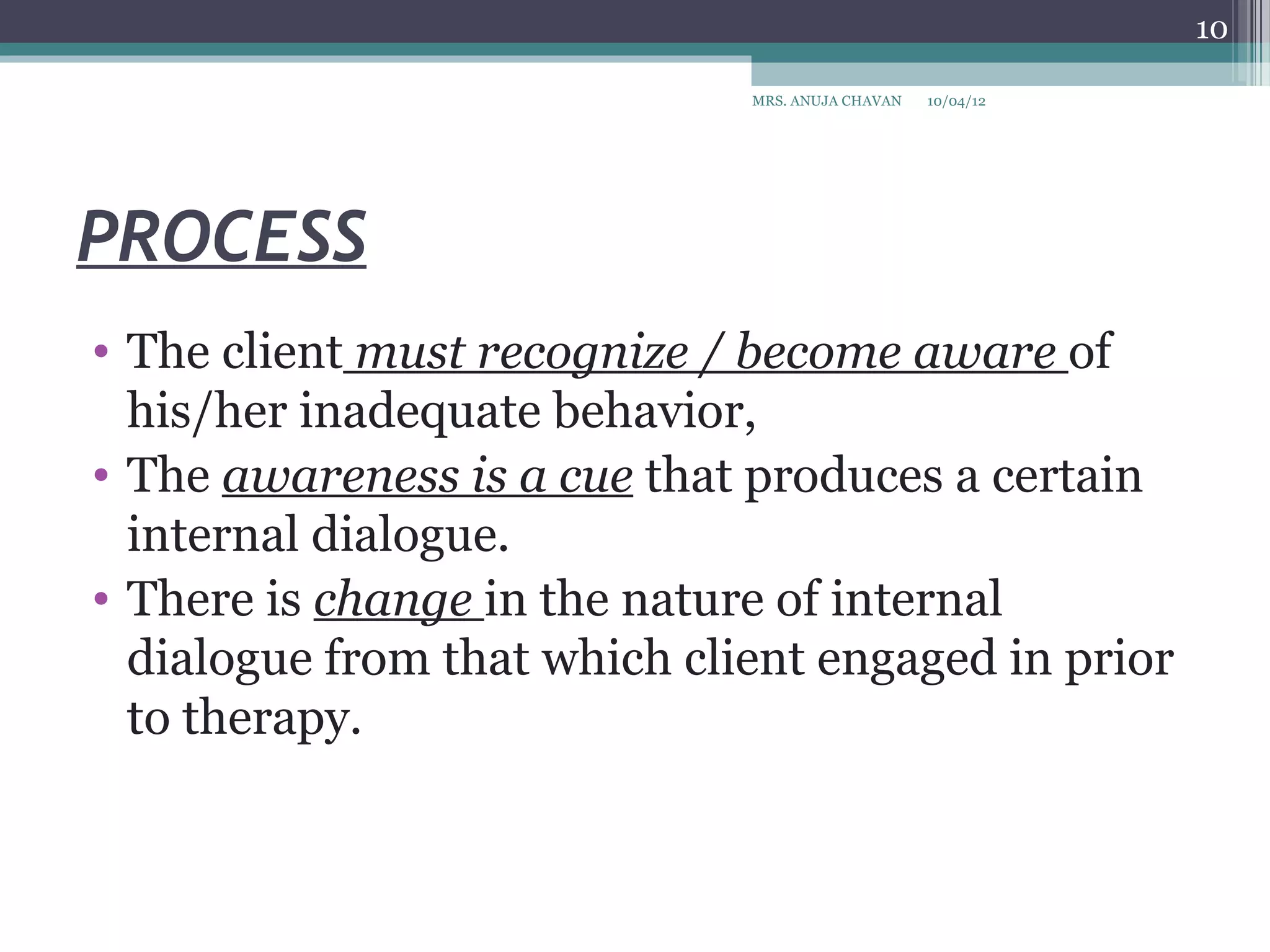 10

                              MRS. ANUJA CHAVAN   10/04/12




PROCESS
• The client must recognize / become aware of
  his/her inadequate behavior,
• The awareness is a cue that produces a certain
  internal dialogue.
• There is change in the nature of internal
  dialogue from that which client engaged in prior
  to therapy.
 