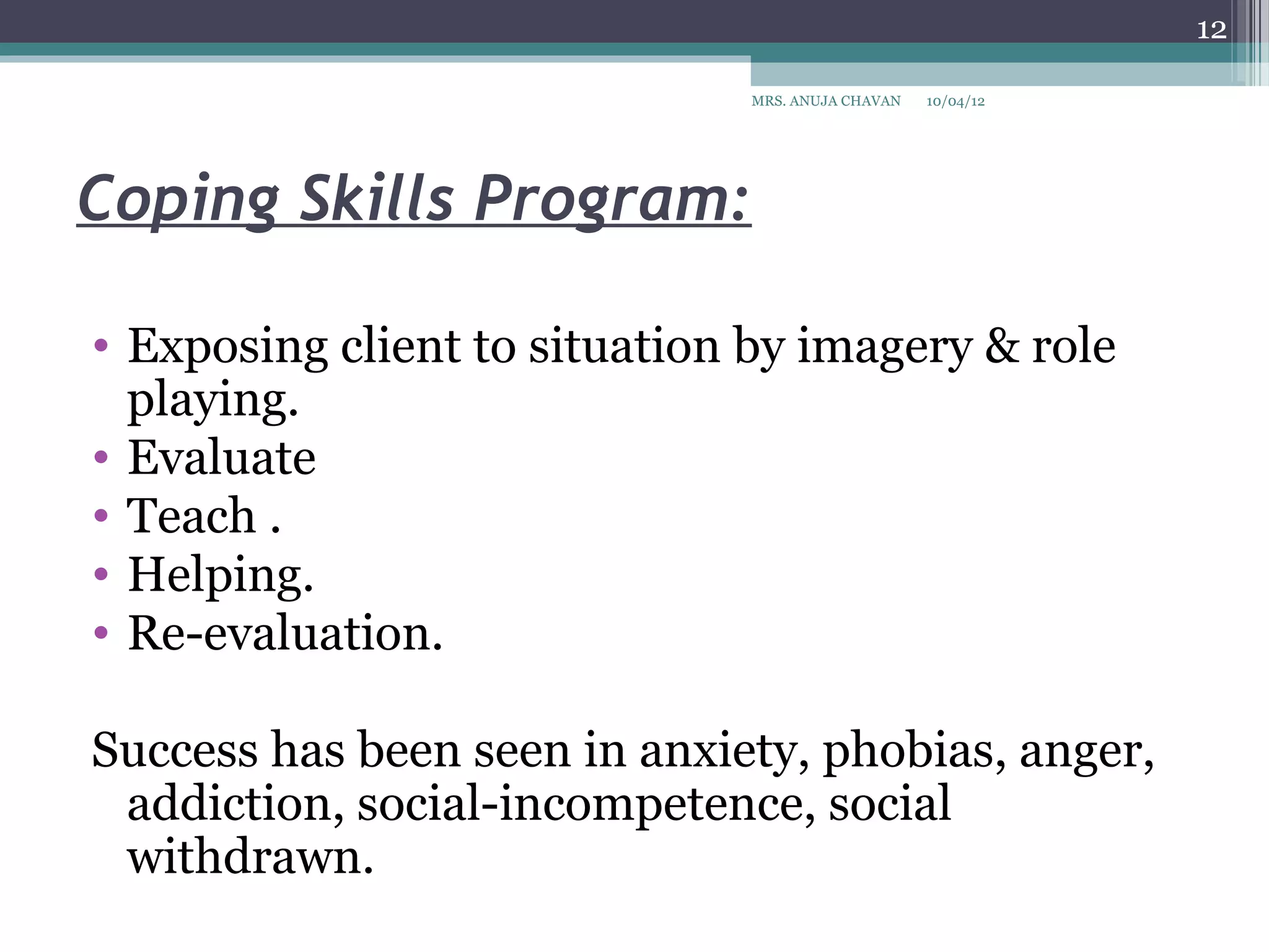 12

                              MRS. ANUJA CHAVAN   10/04/12




Coping Skills Program:

• Exposing client to situation by imagery & role
  playing.
• Evaluate
• Teach .
• Helping.
• Re-evaluation.

Success has been seen in anxiety, phobias, anger,
 addiction, social-incompetence, social
 withdrawn.
 