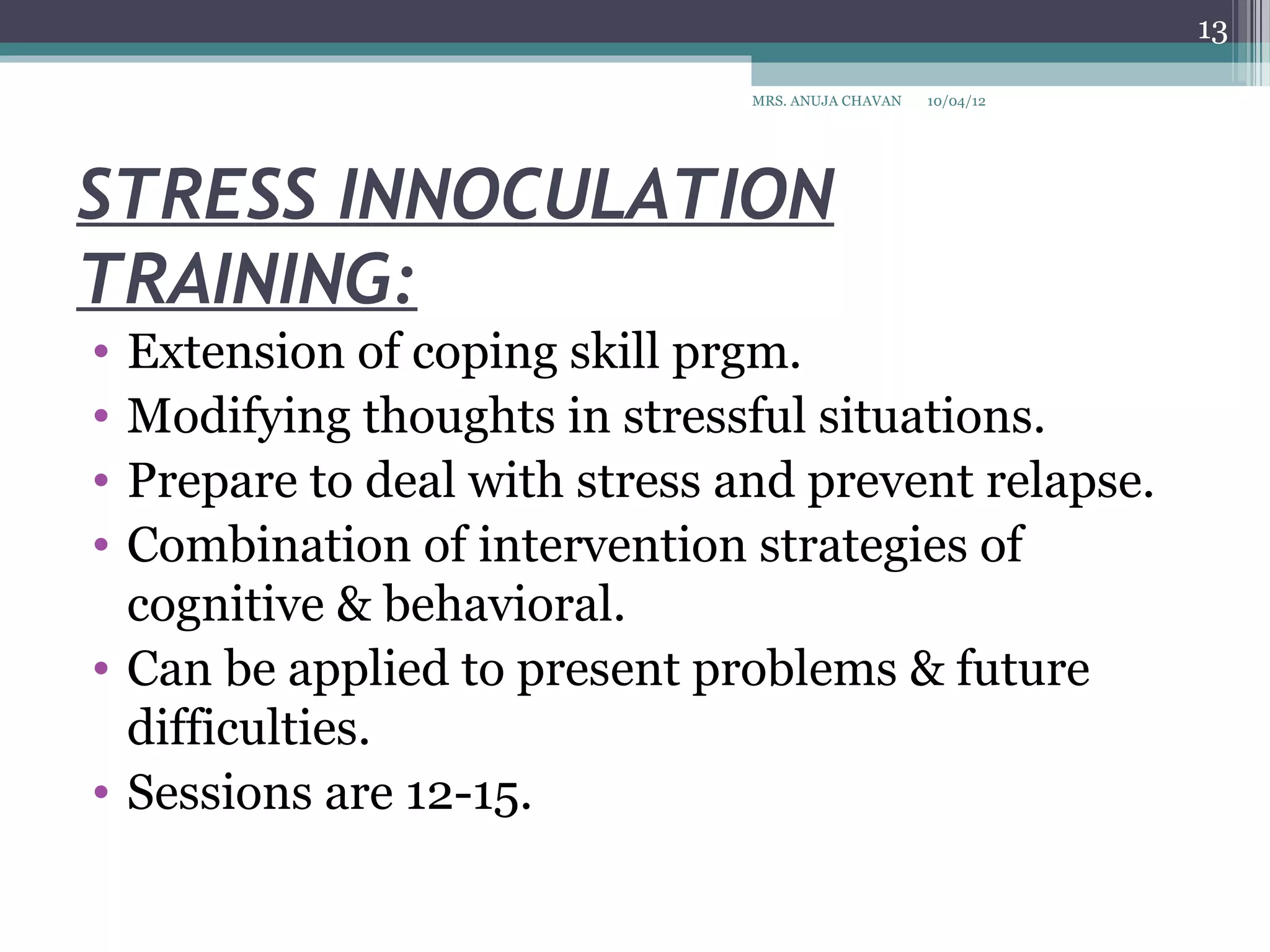 13

                               MRS. ANUJA CHAVAN   10/04/12




STRESS INNOCULATION
TRAINING:
• Extension of coping skill prgm.
• Modifying thoughts in stressful situations.
• Prepare to deal with stress and prevent relapse.
• Combination of intervention strategies of
  cognitive & behavioral.
• Can be applied to present problems & future
  difficulties.
• Sessions are 12-15.
 