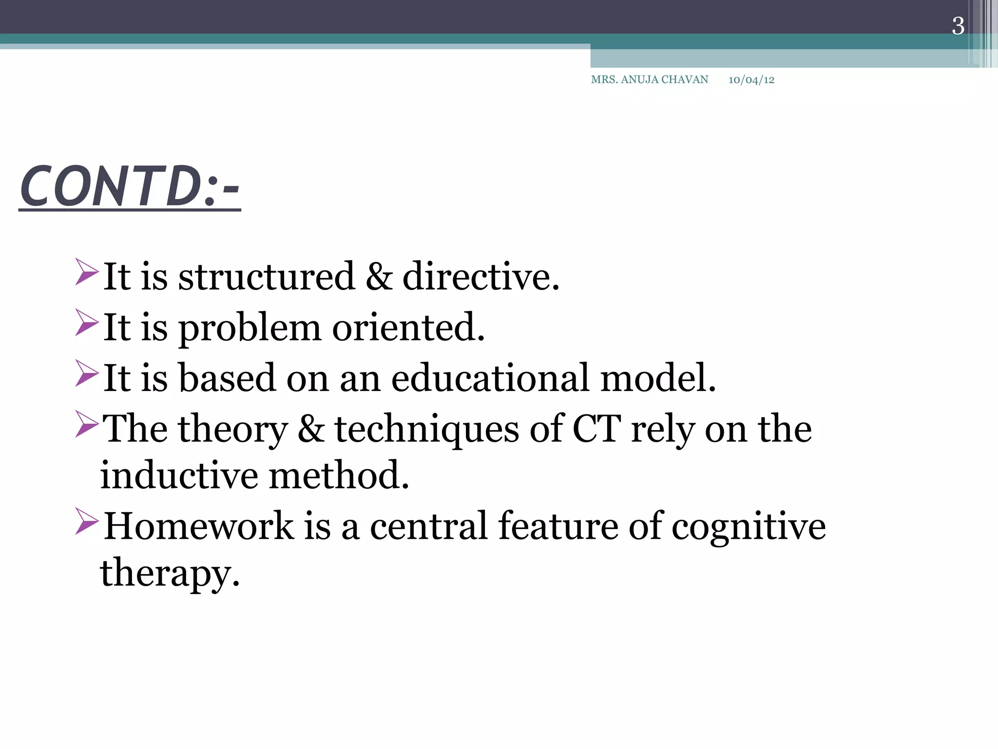 3

                              MRS. ANUJA CHAVAN   10/04/12




CONTD:-
 It is structured & directive.
 It is problem oriented.
 It is based on an educational model.
 The theory & techniques of CT rely on the
  inductive method.
 Homework is a central feature of cognitive
  therapy.
 