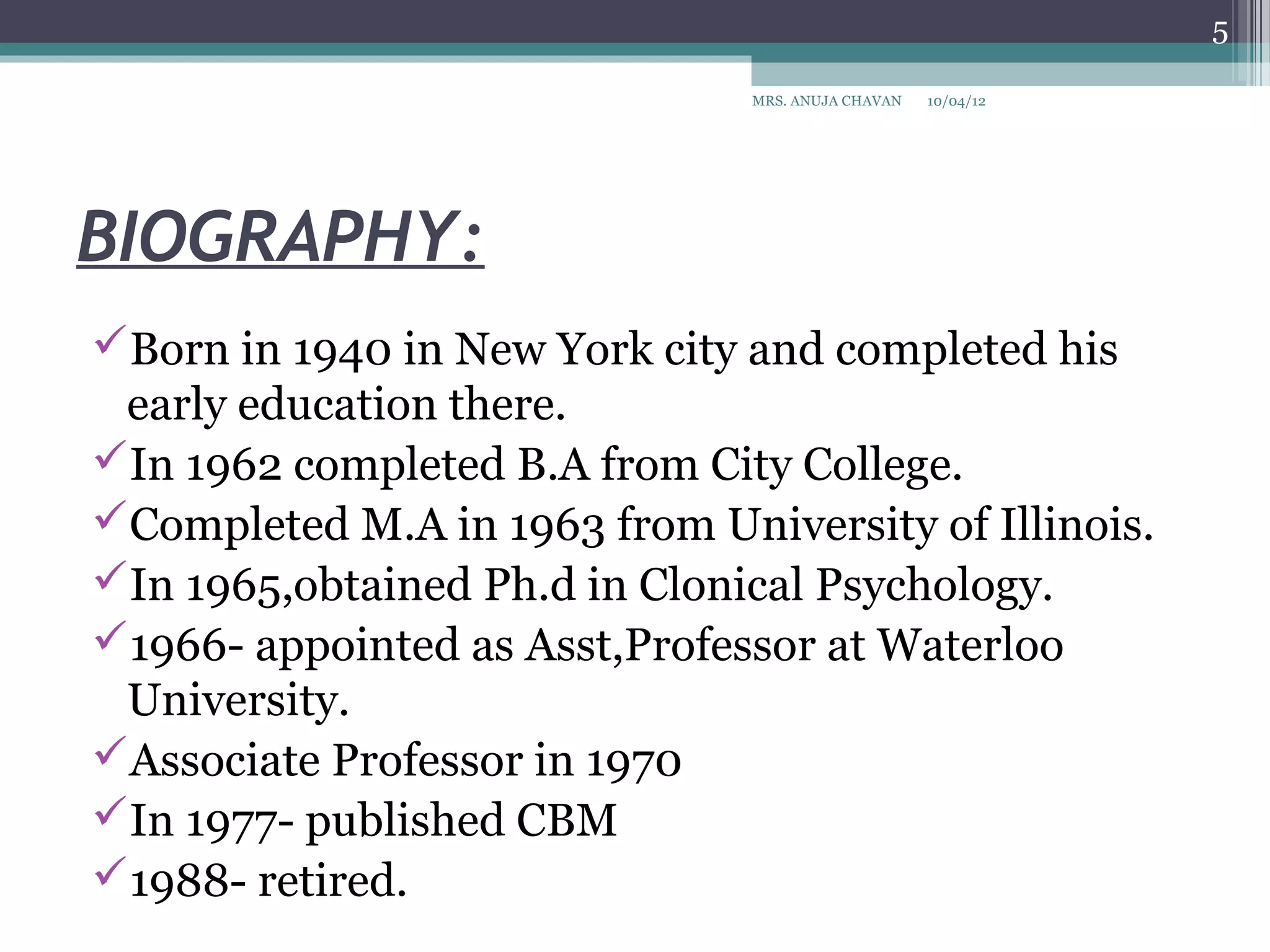 5

                               MRS. ANUJA CHAVAN   10/04/12




BIOGRAPHY:
Born in 1940 in New York city and completed his
 early education there.
In 1962 completed B.A from City College.
Completed M.A in 1963 from University of Illinois.
In 1965,obtained Ph.d in Clonical Psychology.
1966- appointed as Asst,Professor at Waterloo
 University.
Associate Professor in 1970
In 1977- published CBM
1988- retired.
 