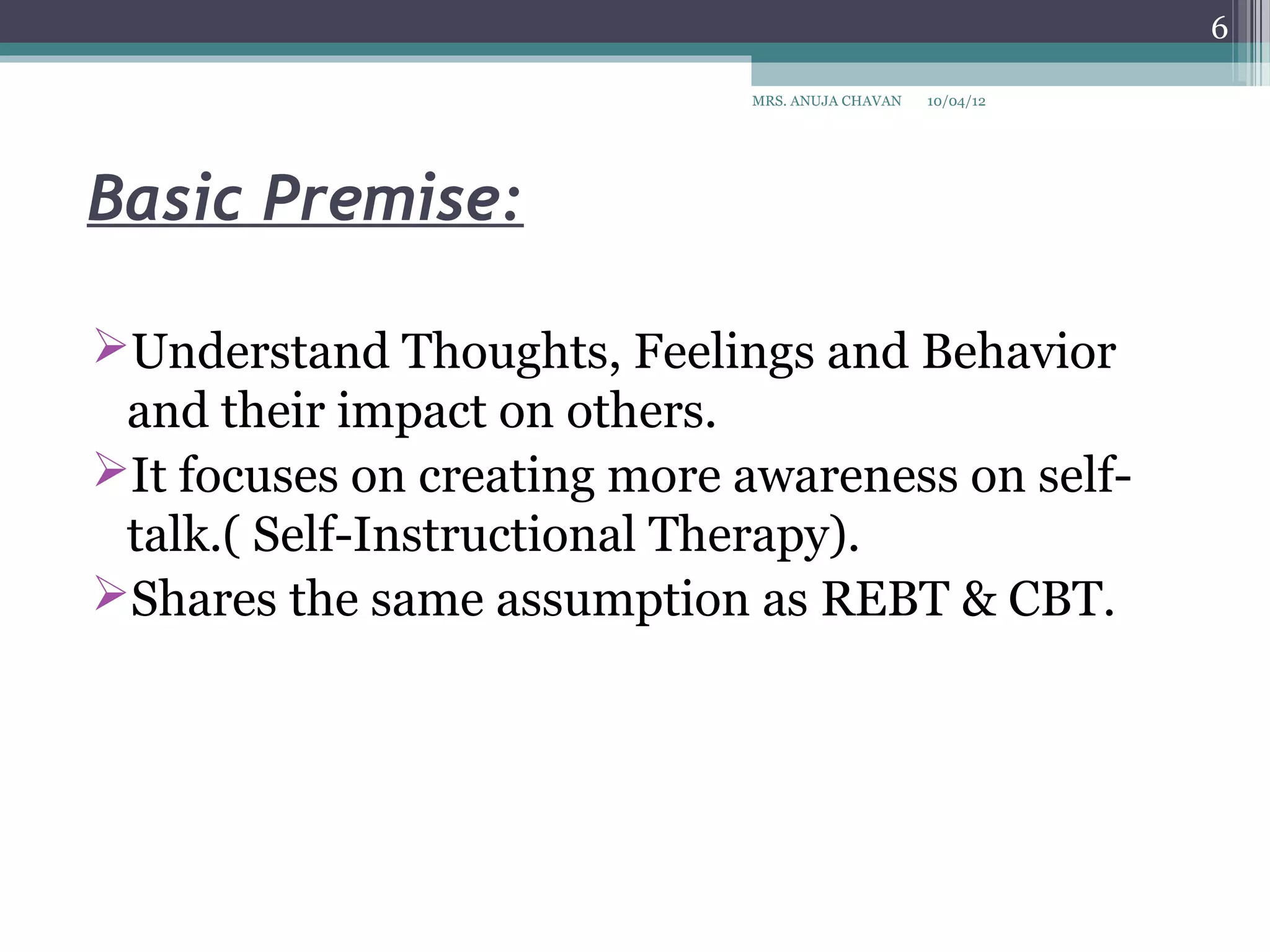 6

                             MRS. ANUJA CHAVAN   10/04/12




Basic Premise:

Understand Thoughts, Feelings and Behavior
 and their impact on others.
It focuses on creating more awareness on self-
 talk.( Self-Instructional Therapy).
Shares the same assumption as REBT & CBT.
 