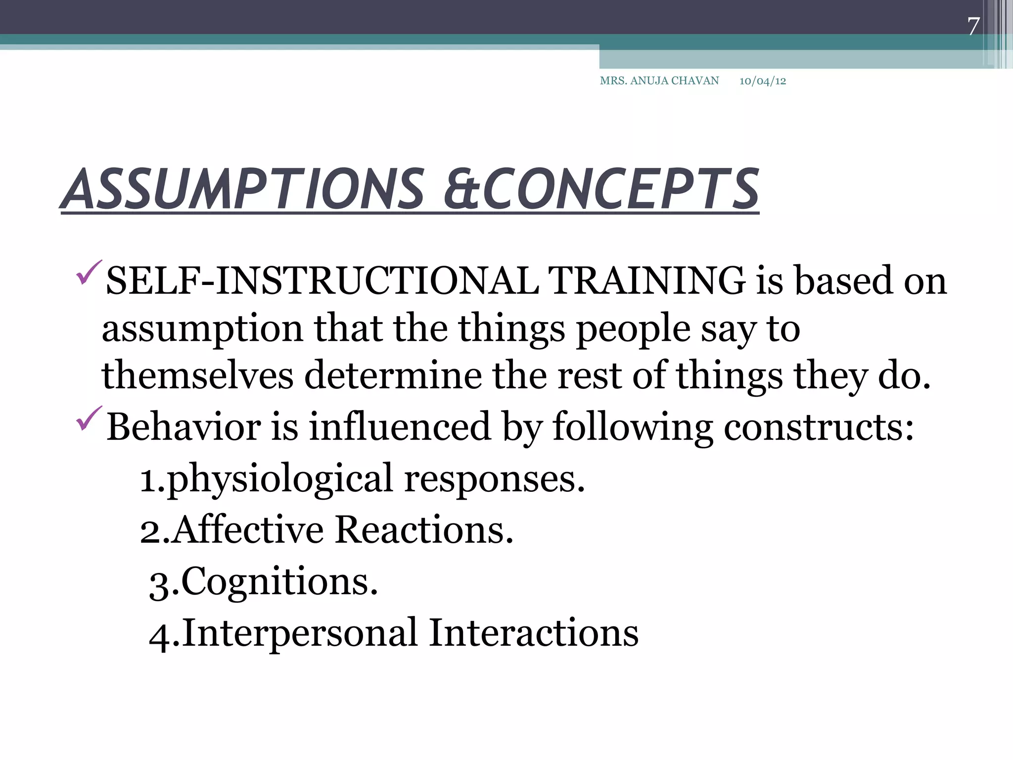 7

                             MRS. ANUJA CHAVAN   10/04/12




ASSUMPTIONS &CONCEPTS
SELF-INSTRUCTIONAL TRAINING is based on
 assumption that the things people say to
 themselves determine the rest of things they do.
Behavior is influenced by following constructs:
   1.physiological responses.
   2.Affective Reactions.
    3.Cognitions.
    4.Interpersonal Interactions
 