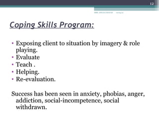 12

                              MRS. ANUJA CHAVAN   10/04/12




Coping Skills Program:

• Exposing client to situation by imagery & role
  playing.
• Evaluate
• Teach .
• Helping.
• Re-evaluation.

Success has been seen in anxiety, phobias, anger,
 addiction, social-incompetence, social
 withdrawn.
 