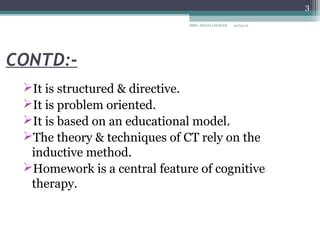 3

                              MRS. ANUJA CHAVAN   10/04/12




CONTD:-
 It is structured & directive.
 It is problem oriented.
 It is based on an educational model.
 The theory & techniques of CT rely on the
  inductive method.
 Homework is a central feature of cognitive
  therapy.
 