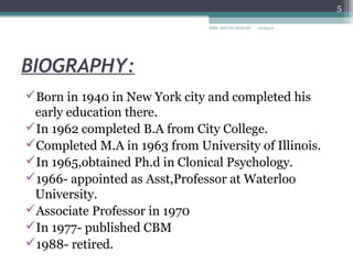5

                               MRS. ANUJA CHAVAN   10/04/12




BIOGRAPHY:
Born in 1940 in New York city and completed his
 early education there.
In 1962 completed B.A from City College.
Completed M.A in 1963 from University of Illinois.
In 1965,obtained Ph.d in Clonical Psychology.
1966- appointed as Asst,Professor at Waterloo
 University.
Associate Professor in 1970
In 1977- published CBM
1988- retired.
 