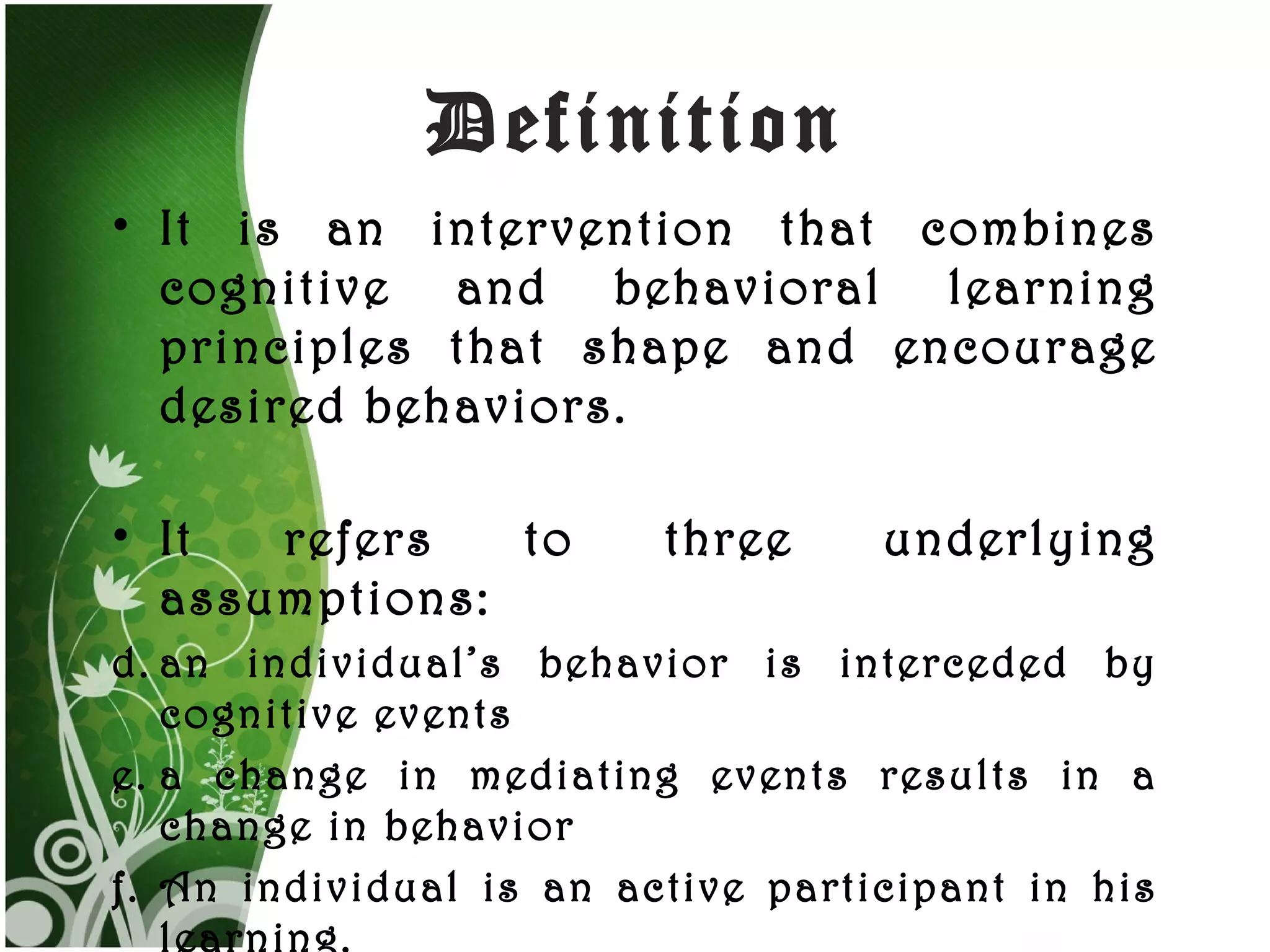 Definition It is an intervention that combines cognitive and behavioral learning principles that shape and encourage desired behaviors. It refers to three underlying assumptions: an individual’s behavior is interceded by cognitive events a change in mediating events results in a change in behavior An individual is an active participant in his learning.  