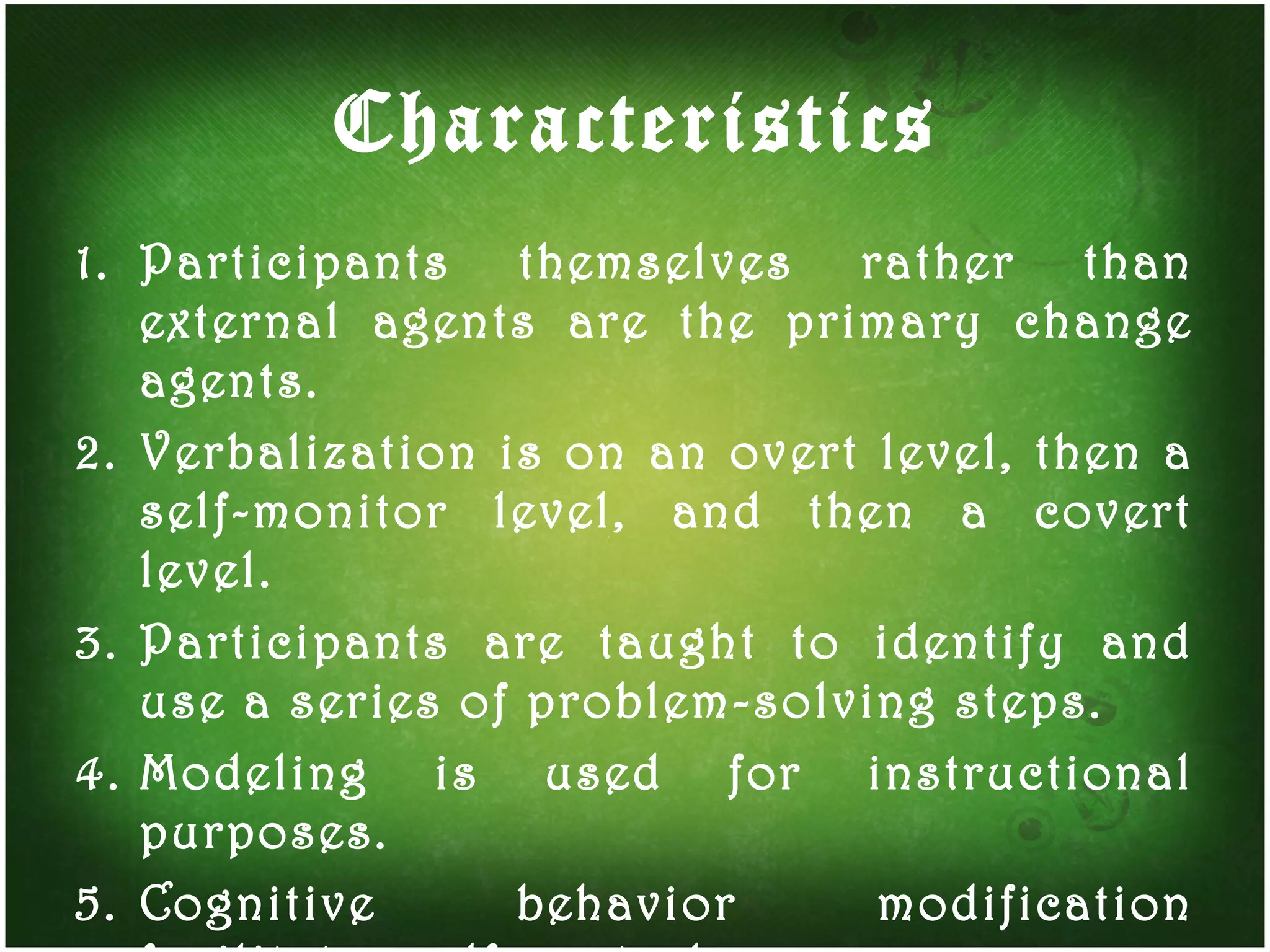 Characteristics Participants themselves rather than external agents are the primary change agents. Verbalization is on an overt level, then a self-monitor level, and then a covert level. Participants are taught to identify and use a series of problem-solving steps. Modeling is used for instructional purposes. Cognitive behavior modification facilitates self-control.  