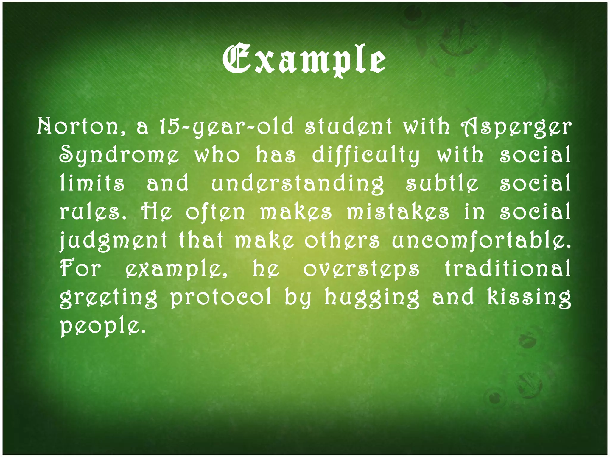 Example Norton, a 15-year-old student with Asperger Syndrome who has difficulty with social limits and understanding subtle social rules. He often makes mistakes in social judgment that make others uncomfortable. For example, he oversteps traditional greeting protocol by hugging and kissing people.  
