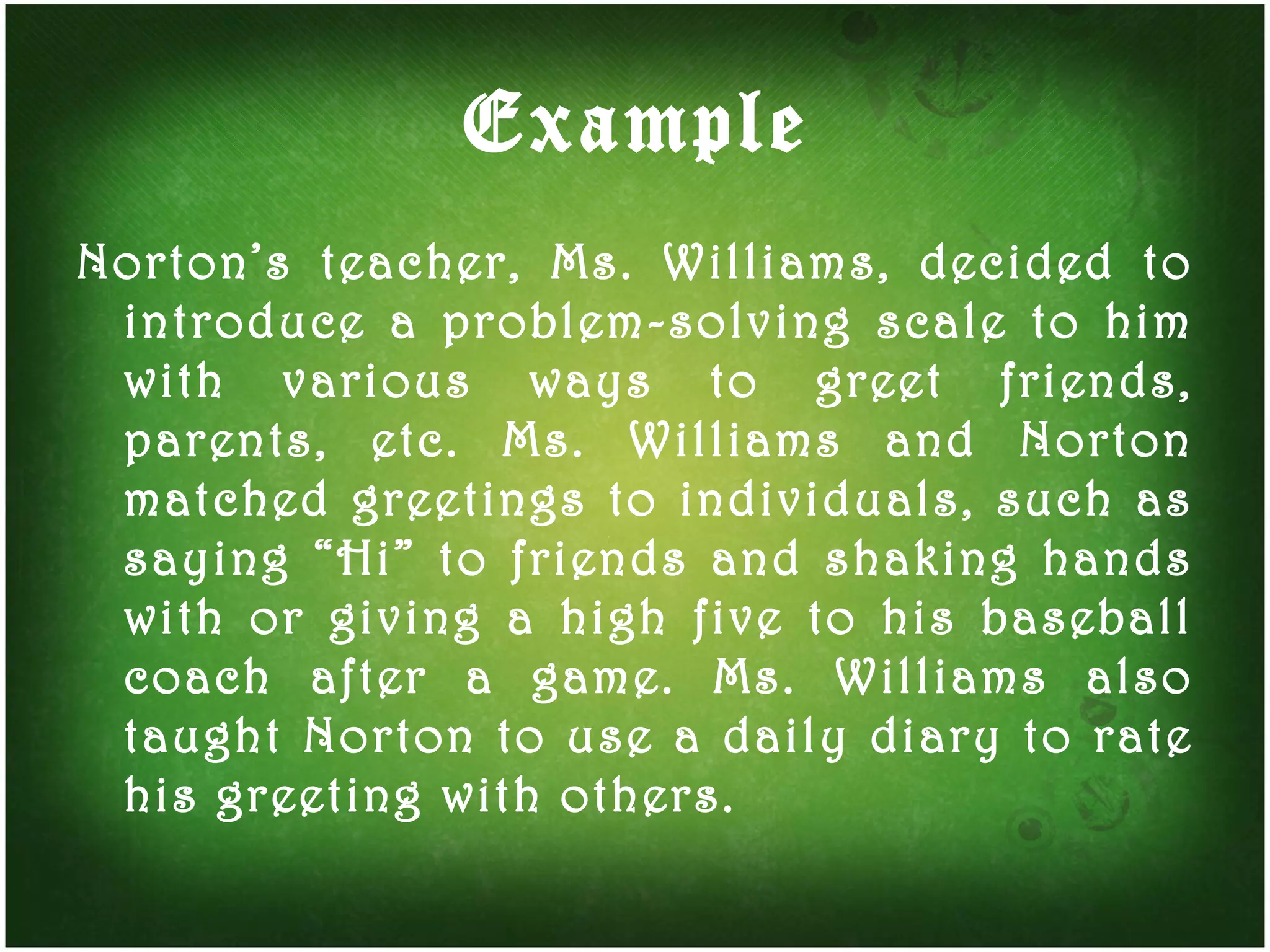 Example Norton’s teacher, Ms. Williams, decided to introduce a problem-solving scale to him with various ways to greet friends, parents, etc. Ms. Williams and Norton matched greetings to individuals, such as saying “Hi” to friends and shaking hands with or giving a high five to his baseball coach after a game. Ms. Williams also taught Norton to use a daily diary to rate his greeting with others. 