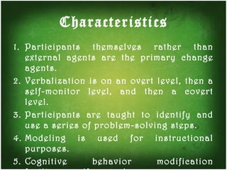 Characteristics Participants themselves rather than external agents are the primary change agents. Verbalization is on an overt level, then a self-monitor level, and then a covert level. Participants are taught to identify and use a series of problem-solving steps. Modeling is used for instructional purposes. Cognitive behavior modification facilitates self-control.  