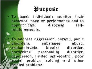 Purpose To teach individuals monitor their behavior, pace or performance and to appropriately dispense self-reinforcements. To address aggression, anxiety, panic disorders, substance abuse, schizophrenia, bipolar disorder, borderline personality disorder, depression, limited self-control, poor social problem solving and other related problems.  