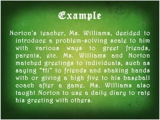 Example Norton’s teacher, Ms. Williams, decided to introduce a problem-solving scale to him with various ways to greet friends, parents, etc. Ms. Williams and Norton matched greetings to individuals, such as saying “Hi” to friends and shaking hands with or giving a high five to his baseball coach after a game. Ms. Williams also taught Norton to use a daily diary to rate his greeting with others. 