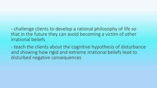 - challenge clients to develop a rational philosophy of life so 
that in the future they can avoid becoming a victim of other 
irrational beliefs 
- teach the clients about the cognitive hypothesis of disturbance 
and showing how rigid and extreme irrational beliefs lead to 
disturbed negative consequences 
 