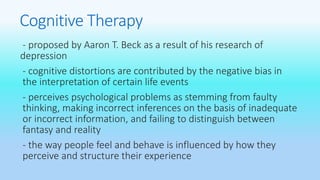 Cognitive Therapy 
- proposed by Aaron T. Beck as a result of his research of 
depression 
- cognitive distortions are contributed by the negative bias in 
the interpretation of certain life events 
- perceives psychological problems as stemming from faulty 
thinking, making incorrect inferences on the basis of inadequate 
or incorrect information, and failing to distinguish between 
fantasy and reality 
- the way people feel and behave is influenced by how they 
perceive and structure their experience 
 