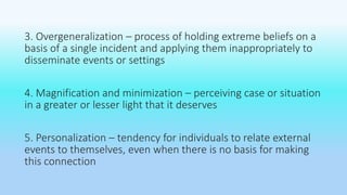3. Overgeneralization – process of holding extreme beliefs on a 
basis of a single incident and applying them inappropriately to 
disseminate events or settings 
4. Magnification and minimization – perceiving case or situation 
in a greater or lesser light that it deserves 
5. Personalization – tendency for individuals to relate external 
events to themselves, even when there is no basis for making 
this connection 
 