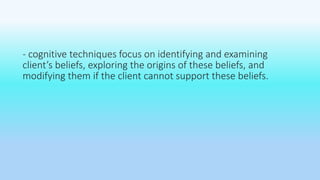 - cognitive techniques focus on identifying and examining 
client’s beliefs, exploring the origins of these beliefs, and 
modifying them if the client cannot support these beliefs. 
 