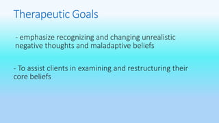 Therapeutic Goals 
- emphasize recognizing and changing unrealistic 
negative thoughts and maladaptive beliefs 
- To assist clients in examining and restructuring their 
core beliefs 
 