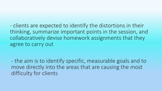 - clients are expected to identify the distortions in their 
thinking, summarize important points in the session, and 
collaboratively devise homework assignments that they 
agree to carry out 
- the aim is to identify specific, measurable goals and to 
move directly into the areas that are causing the most 
difficulty for clients 
 