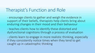 Therapist’s Function and Role 
- encourage clients to gather and weigh the evidence in 
support of their beliefs, therapists help clients bring about 
enduring changes in their mood and their behaviour 
- teaches clients how to identify these distorted and 
dysfunctional cognitions through a process of evaluation 
- clients learn to engage in more realistic thinking, especially 
if they consistently notice times when they tend to get 
caught up in catastrophic thinking 
 
